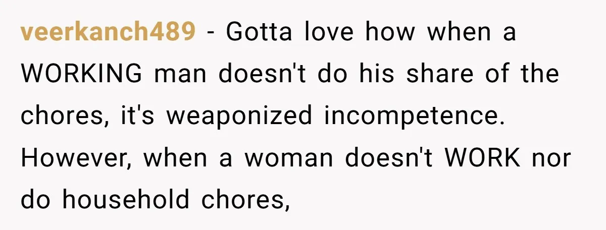veerkanch489 − Gotta love how when a WORKING man doesn't do his share of the chores, it's weaponized incompetence. However, when a woman doesn't WORK nor do household chores,