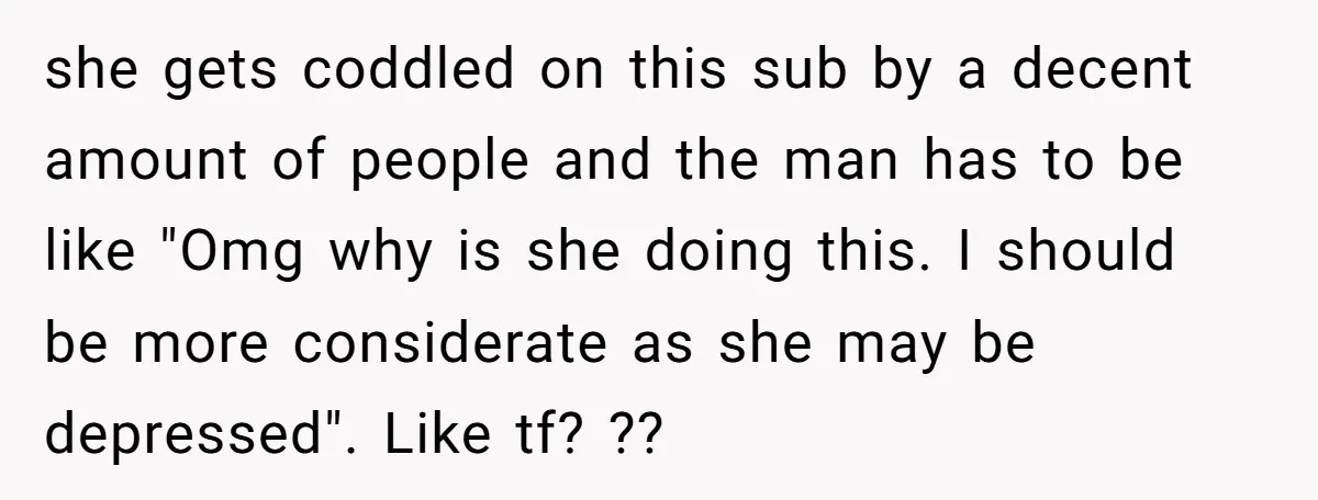 she gets coddled on this sub by a decent amount of people and the man has to be like "Omg why is she doing this. I should be more considerate...