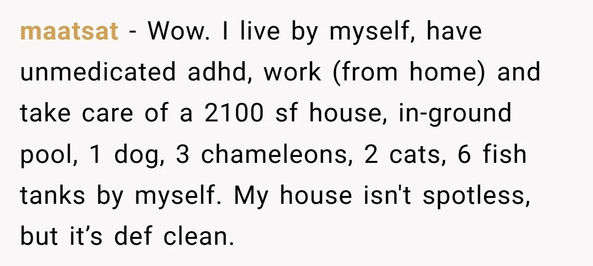 maatsat − Wow. I live by myself, have unmedicated adhd, work (from home) and take care of a 2100 sf house, in-ground pool, 1 dog, 3 chameleons, 2 cats, 6...