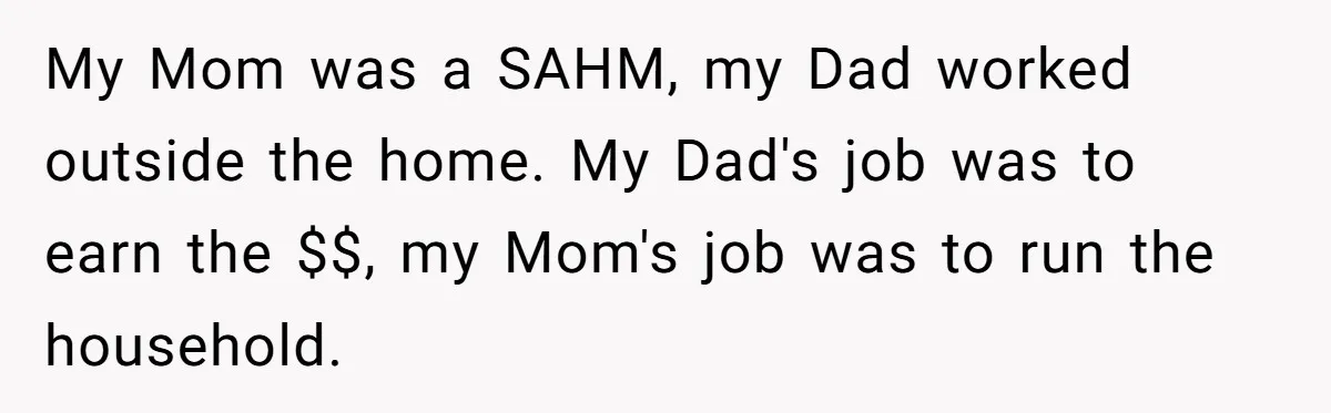 My Mom was a SAHM, my Dad worked outside the home. My Dad's job was to earn the $$, my Mom's job was to run the household.