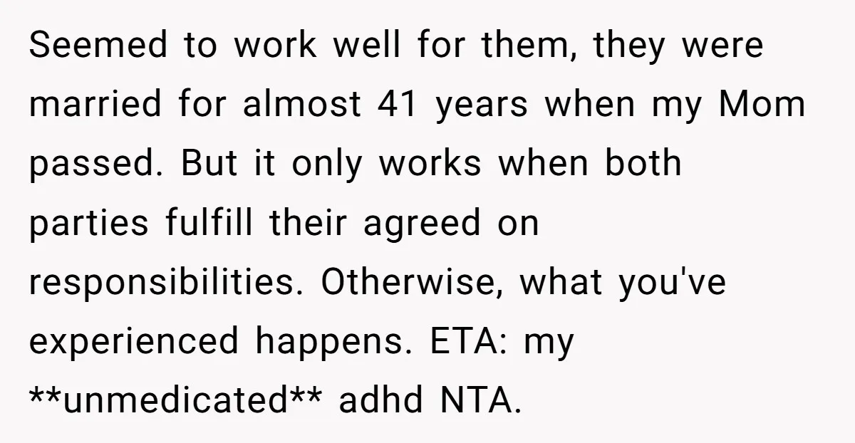 Seemed to work well for them, they were married for almost 41 years when my Mom passed. But it only works when both parties fulfill their agreed on responsibilities. Otherwise,...
