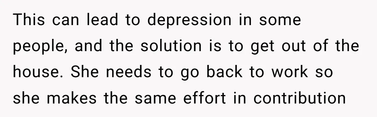 This can lead to depression in some people, and the solution is to get out of the house. She needs to go back to work so she makes the same...