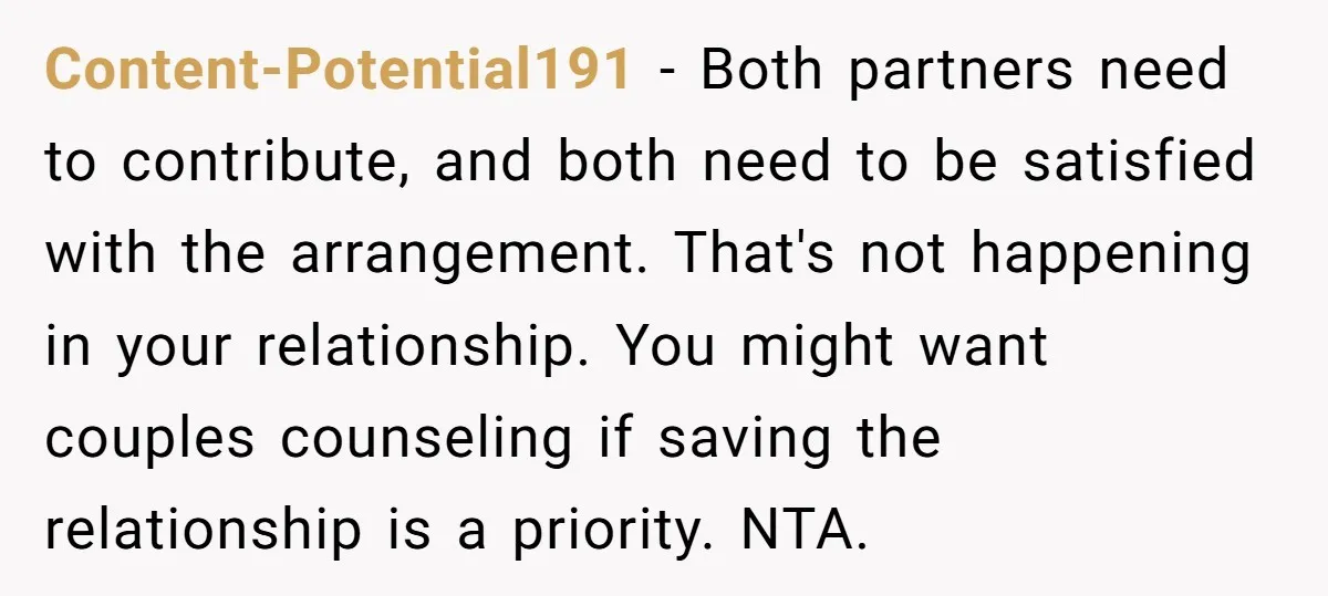 Content-Potential191 − Both partners need to contribute, and both need to be satisfied with the arrangement. That's not happening in your relationship. You might want couples counseling if saving the...