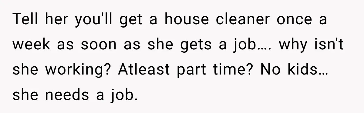Tell her you'll get a house cleaner once a week as soon as she gets a job…. why isn't she working? Atleast part time? No kids…she needs a job.