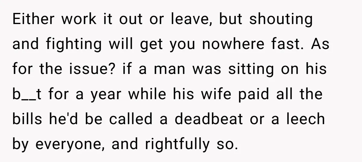 Either work it out or leave, but shouting and fighting will get you nowhere fast. As for the issue? if a man was sitting on his b__t for a year...