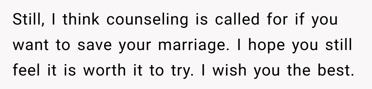 Still, I think counseling is called for if you want to save your marriage. I hope you still feel it is worth it to try. I wish you the best.