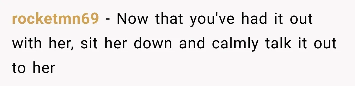 rocketmn69 − Now that you've had it out with her, sit her down and calmly talk it out to her