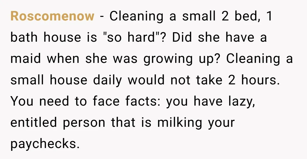 Roscomenow − Cleaning a small 2 bed, 1 bath house is "so hard"? Did she have a maid when she was growing up? Cleaning a small house daily would not...