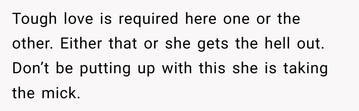 Tough love is required here one or the other. Either that or she gets the hell out. Don’t be putting up with this she is taking the mick.