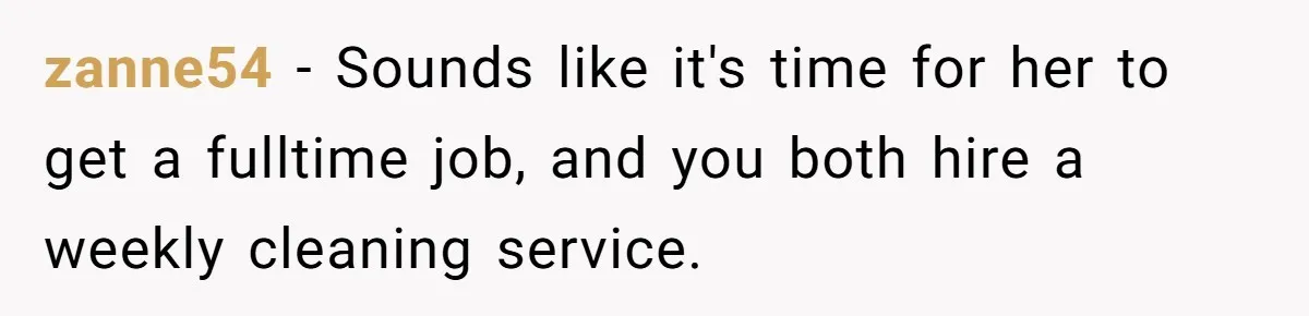zanne54 − Sounds like it's time for her to get a fulltime job, and you both hire a weekly cleaning service.