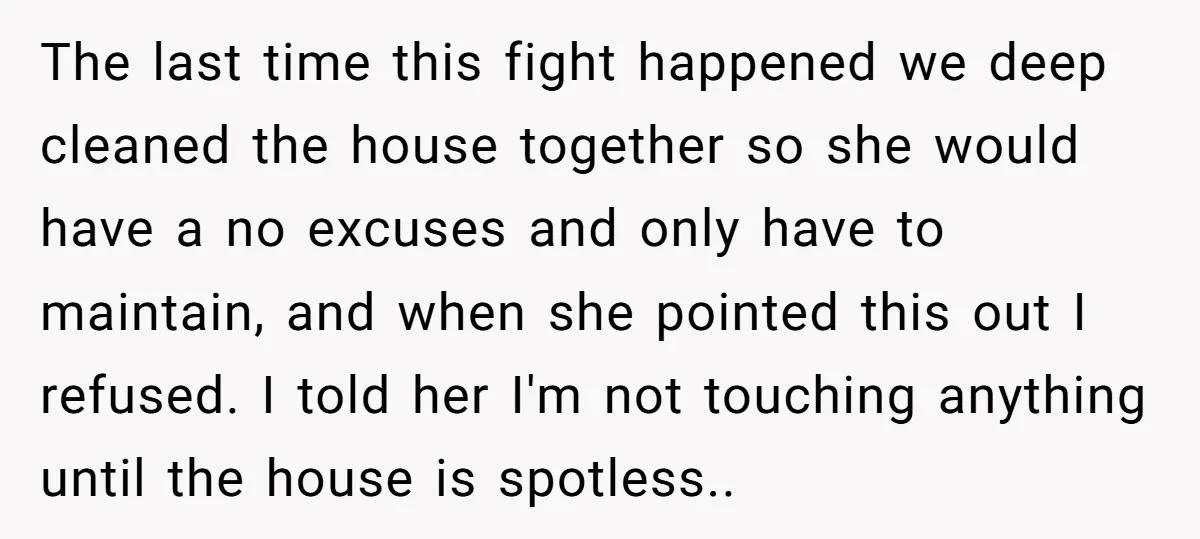 The last time this fight happened we deep cleaned the house together so she would have a no excuses and only have to maintain, and when she pointed this out...