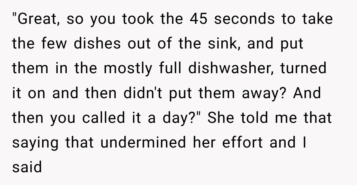 "Great, so you took the 45 seconds to take the few dishes out of the sink, and put them in the mostly full dishwasher, turned it on and then didn't...