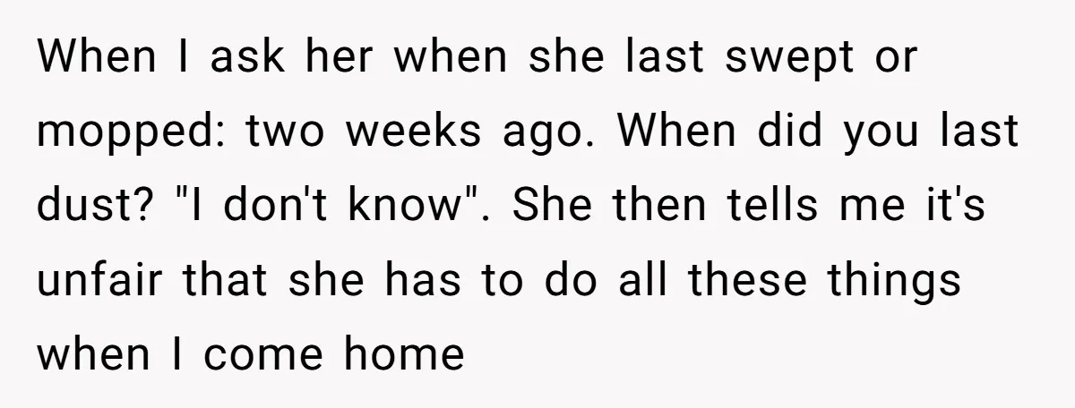 When I ask her when she last swept or mopped: two weeks ago. When did you last dust? "I don't know". She then tells me it's unfair that she has...