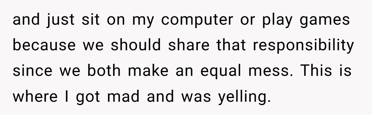 and just sit on my computer or play games because we should share that responsibility since we both make an equal mess. This is where I got mad and was...
