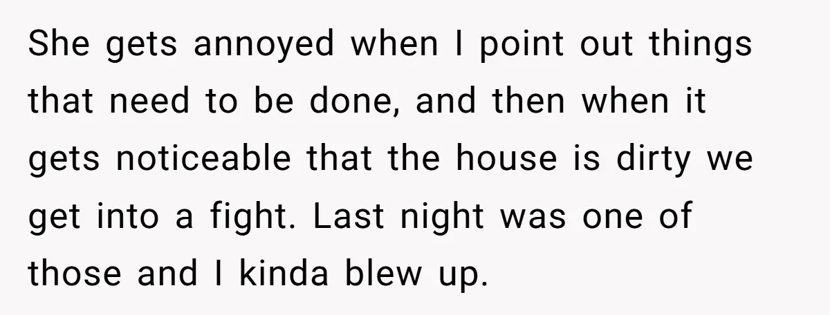 She gets annoyed when I point out things that need to be done, and then when it gets noticeable that the house is dirty we get into a fight. Last...