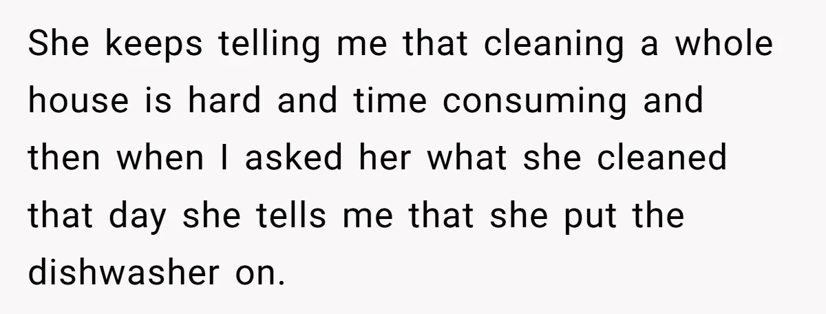 She keeps telling me that cleaning a whole house is hard and time consuming and then when I asked her what she cleaned that day she tells me that she...
