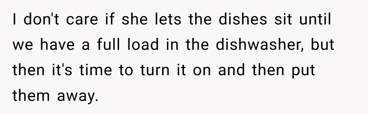 I don't care if she lets the dishes sit until we have a full load in the dishwasher, but then it's time to turn it on and then put them...