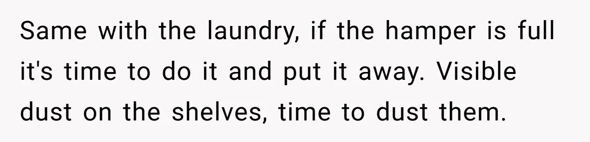 Same with the laundry, if the hamper is full it's time to do it and put it away. Visible dust on the shelves, time to dust them.