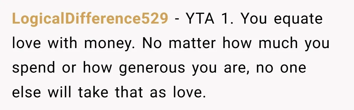 LogicalDifference529 − YTA 1. You equate love with money. No matter how much you spend or how generous you are, no one else will take that as love.