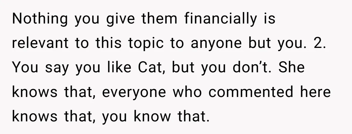 Nothing you give them financially is relevant to this topic to anyone but you. 2. You say you like Cat, but you don’t. She knows that, everyone who commented here...