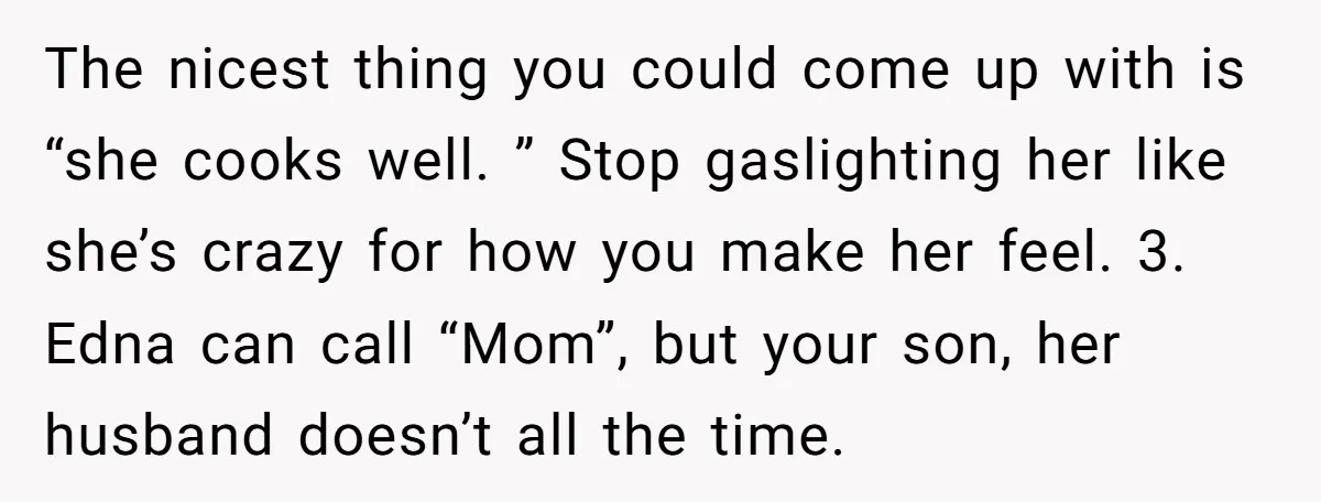 The nicest thing you could come up with is “she cooks well. ” Stop gaslighting her like she’s crazy for how you make her feel. 3. Edna can call “Mom”,...