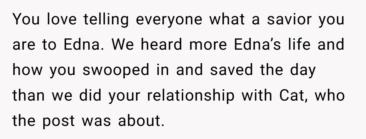 You love telling everyone what a savior you are to Edna. We heard more Edna’s life and how you swooped in and saved the day than we did your relationship...