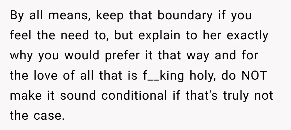 By all means, keep that boundary if you feel the need to, but explain to her exactly why you would prefer it that way and for the love of all...