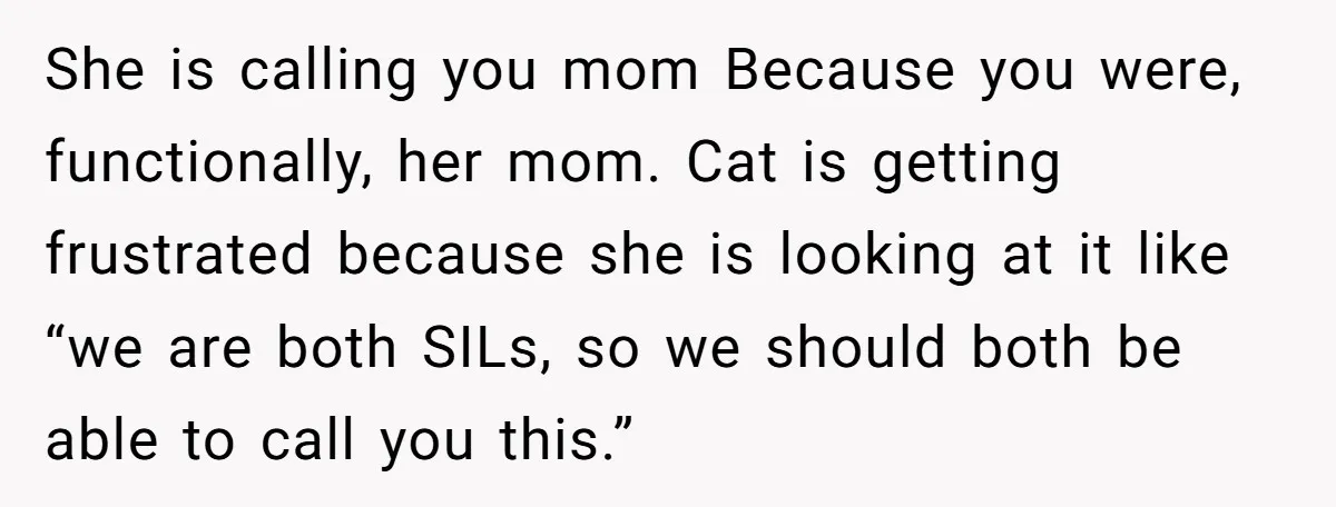 She is calling you mom Because you were, functionally, her mom. Cat is getting frustrated because she is looking at it like “we are both SILs, so we should both...