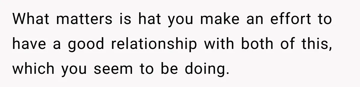 What matters is hat you make an effort to have a good relationship with both of this, which you seem to be doing.