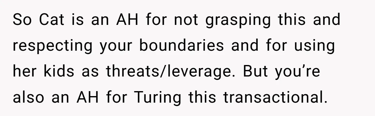 So Cat is an AH for not grasping this and respecting your boundaries and for using her kids as threats/leverage. But you’re also an AH for Turing this transactional.