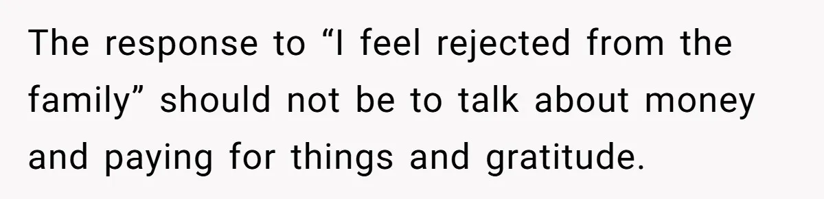 The response to “I feel rejected from the family” should not be to talk about money and paying for things and gratitude.