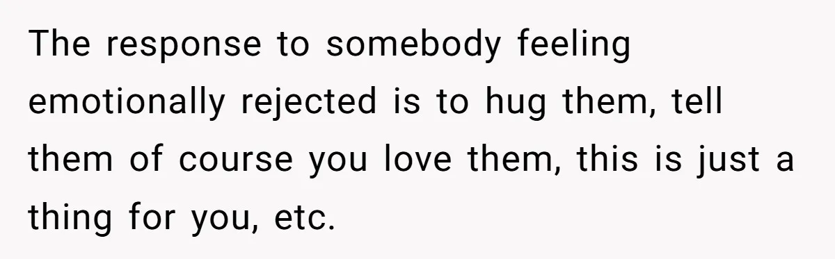 The response to somebody feeling emotionally rejected is to hug them, tell them of course you love them, this is just a thing for you, etc.
