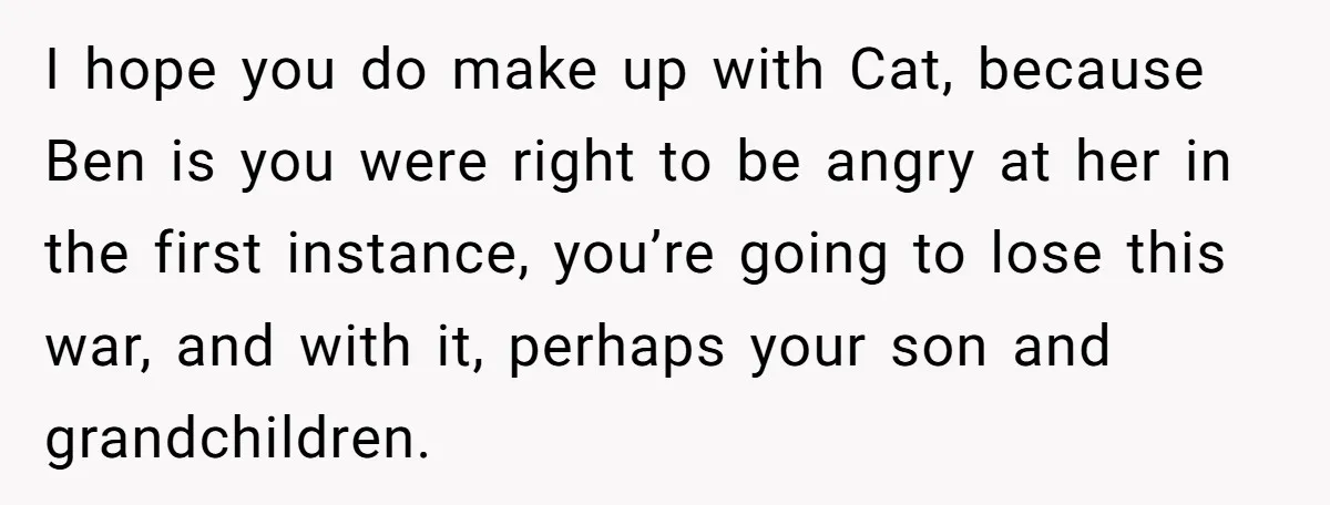 I hope you do make up with Cat, because Ben is you were right to be angry at her in the first instance, you’re going to lose this war, and...