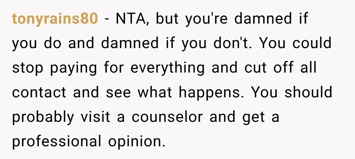 tonyrains80 − NTA, but you're damned if you do and damned if you don't. You could stop paying for everything and cut off all contact and see what happens. You...