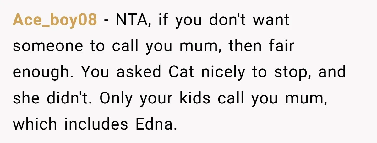 Ace_boy08 − NTA, if you don't want someone to call you mum, then fair enough. You asked Cat nicely to stop, and she didn't. Only your kids call you mum,...