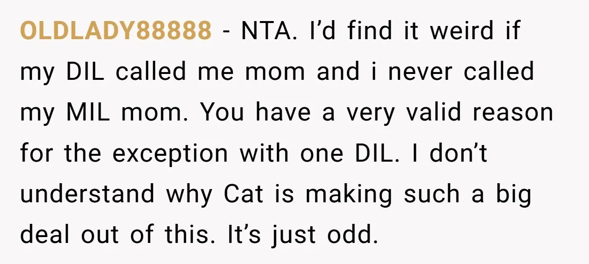 OLDLADY88888 − NTA. I’d find it weird if my DIL called me mom and i never called my MIL mom. You have a very valid reason for the exception with...
