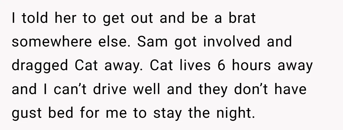 I told her to get out and be a brat somewhere else. Sam got involved and dragged Cat away. Cat lives 6 hours away and I can’t drive well and...