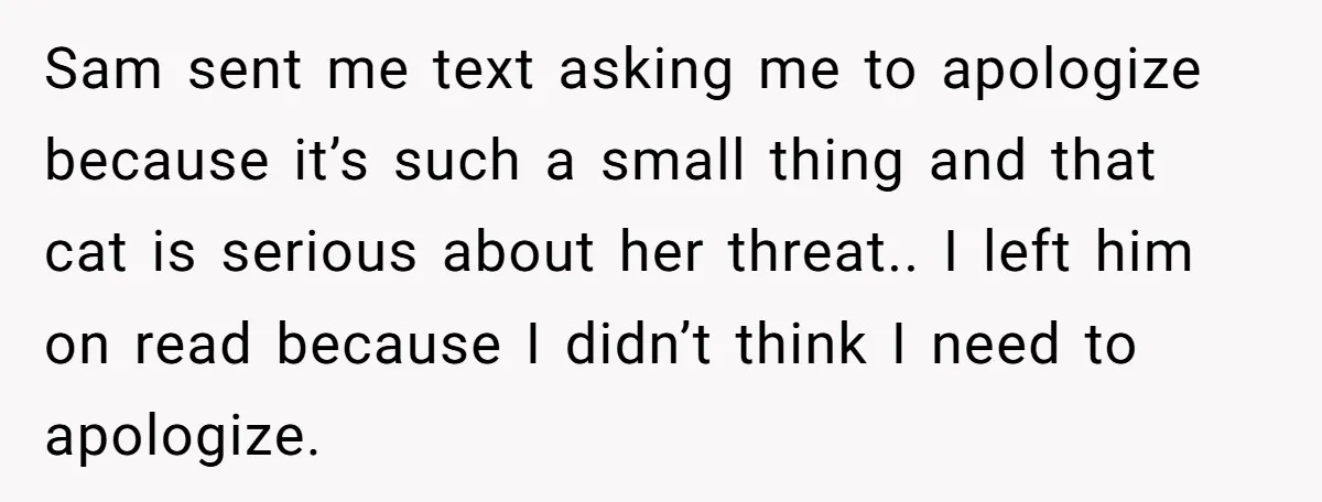 Sam sent me text asking me to apologize because it’s such a small thing and that cat is serious about her threat.. I left him on read because I didn’t...