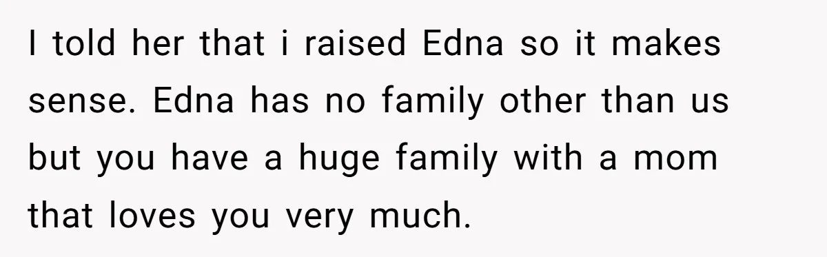 I told her that i raised Edna so it makes sense. Edna has no family other than us but you have a huge family with a mom that loves you...
