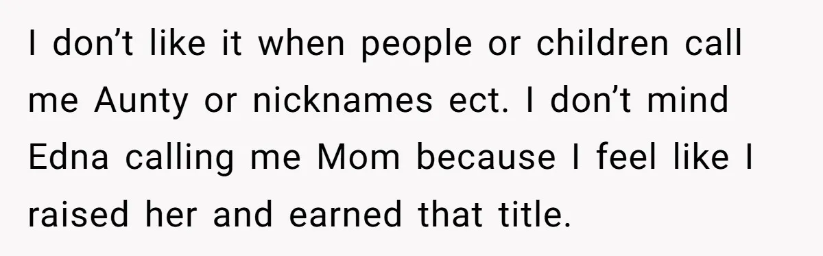 I don’t like it when people or children call me Aunty or nicknames ect. I don’t mind Edna calling me Mom because I feel like I raised her and earned...