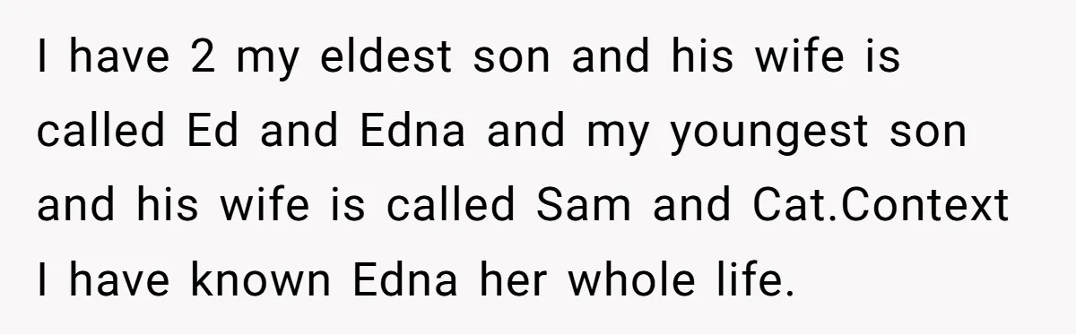 I have 2 my eldest son and his wife is called Ed and Edna and my youngest son and his wife is called Sam and Cat.Context I have known Edna...