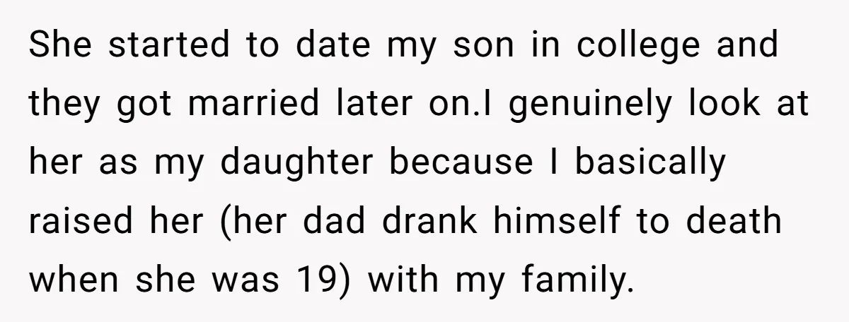 She started to date my son in college and they got married later on.I genuinely look at her as my daughter because I basically raised her (her dad drank himself...