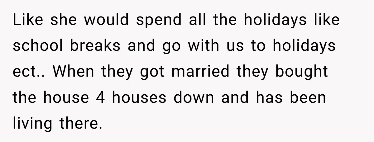 Like she would spend all the holidays like school breaks and go with us to holidays ect.. When they got married they bought the house 4 houses down and has...