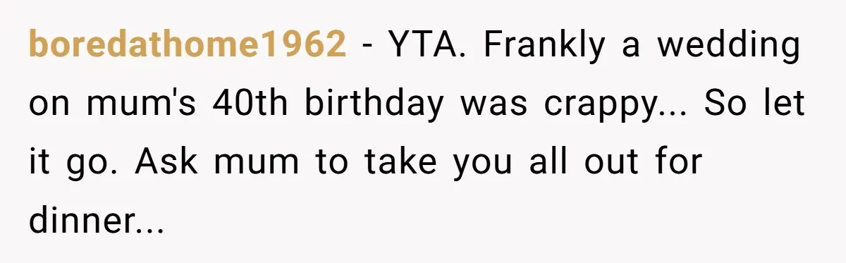 boredathome1962 − YTA. Frankly a wedding on mum's 40th birthday was crappy... So let it go. Ask mum to take you all out for dinner...