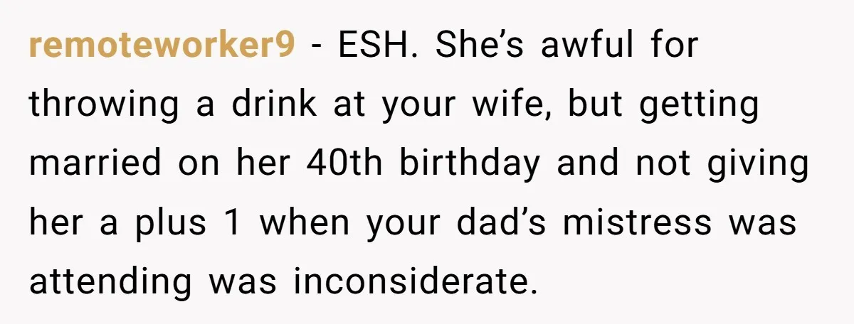 remoteworker9 − ESH. She’s awful for throwing a drink at your wife, but getting married on her 40th birthday and not giving her a plus 1 when your dad’s mistress...