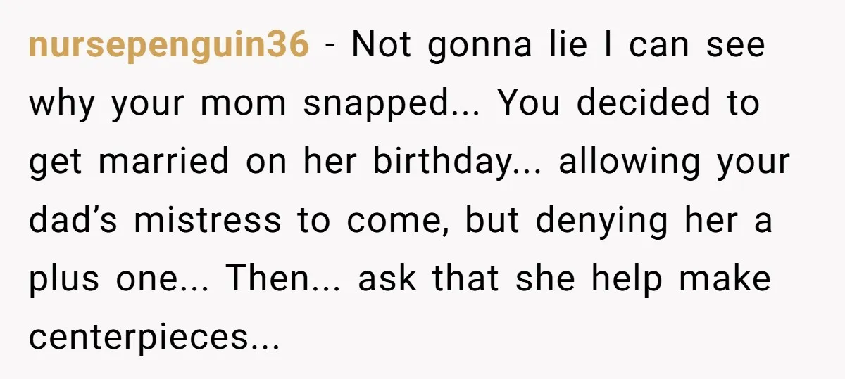 nursepenguin36 − Not gonna lie I can see why your mom snapped... You decided to get married on her birthday... allowing your dad’s mistress to come, but denying her a...