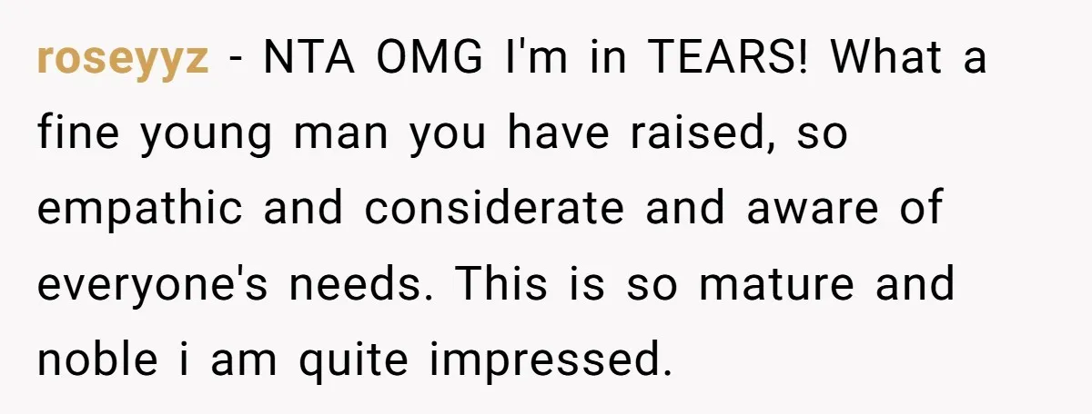 roseyyz − NTA OMG I'm in TEARS! What a fine young man you have raised, so empathic and considerate and aware of everyone's needs. This is so mature and noble...