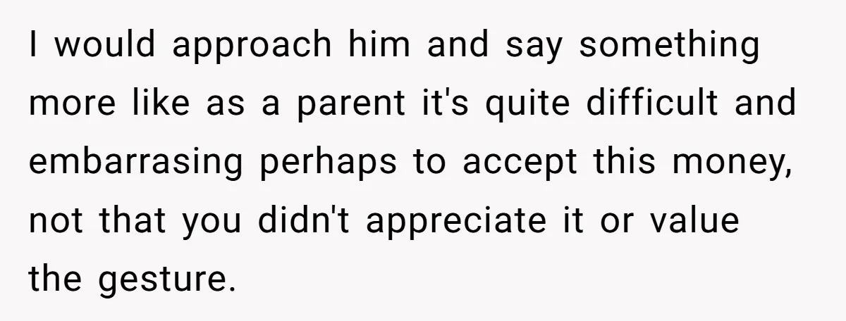 I would approach him and say something more like as a parent it's quite difficult and embarrasing perhaps to accept this money, not that you didn't appreciate it or value...