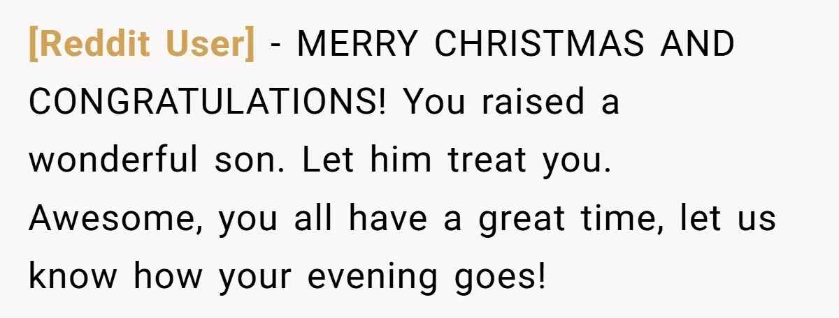 [Reddit User] − MERRY CHRISTMAS AND CONGRATULATIONS! You raised a wonderful son. Let him treat you. Awesome, you all have a great time, let us know how your evening goes!