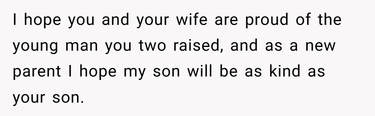 I hope you and your wife are proud of the young man you two raised, and as a new parent I hope my son will be as kind as your...